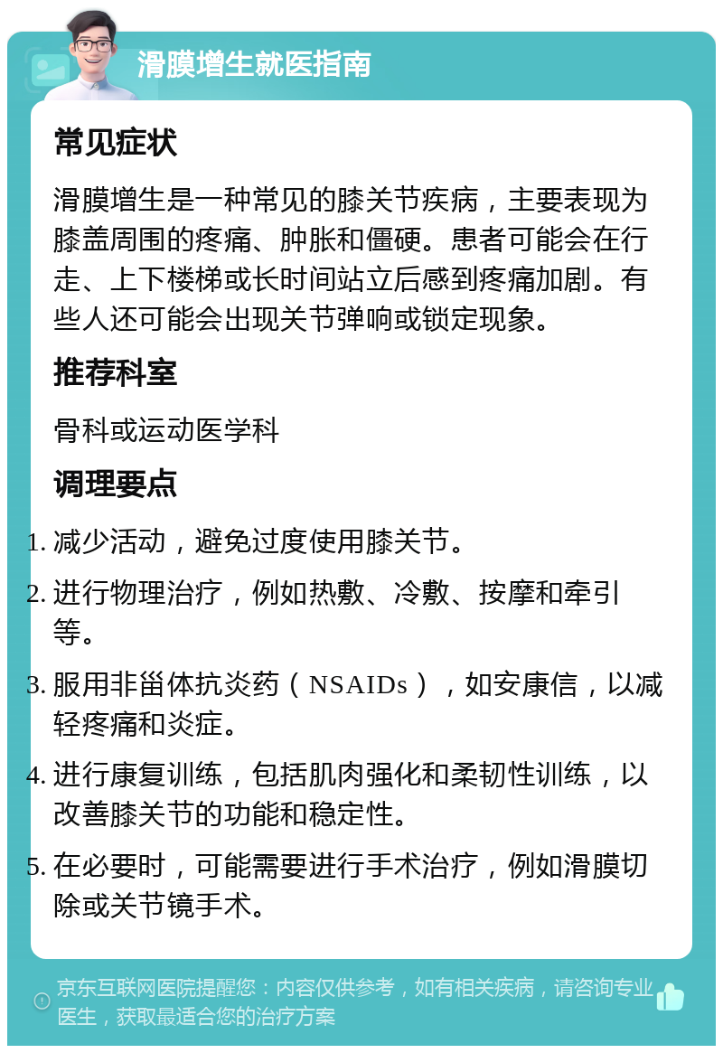 滑膜增生就医指南 常见症状 滑膜增生是一种常见的膝关节疾病，主要表现为膝盖周围的疼痛、肿胀和僵硬。患者可能会在行走、上下楼梯或长时间站立后感到疼痛加剧。有些人还可能会出现关节弹响或锁定现象。 推荐科室 骨科或运动医学科 调理要点 减少活动，避免过度使用膝关节。 进行物理治疗，例如热敷、冷敷、按摩和牵引等。 服用非甾体抗炎药（NSAIDs），如安康信，以减轻疼痛和炎症。 进行康复训练，包括肌肉强化和柔韧性训练，以改善膝关节的功能和稳定性。 在必要时，可能需要进行手术治疗，例如滑膜切除或关节镜手术。