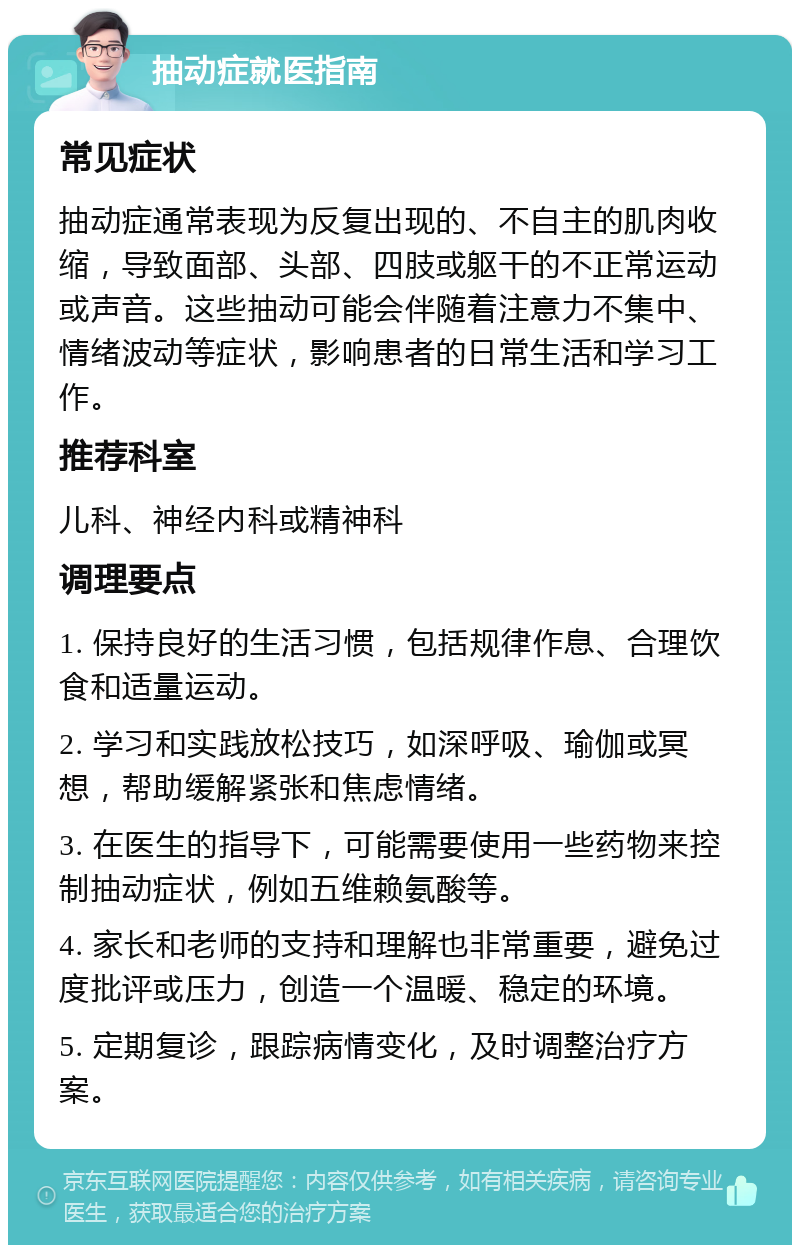 抽动症就医指南 常见症状 抽动症通常表现为反复出现的、不自主的肌肉收缩，导致面部、头部、四肢或躯干的不正常运动或声音。这些抽动可能会伴随着注意力不集中、情绪波动等症状，影响患者的日常生活和学习工作。 推荐科室 儿科、神经内科或精神科 调理要点 1. 保持良好的生活习惯，包括规律作息、合理饮食和适量运动。 2. 学习和实践放松技巧，如深呼吸、瑜伽或冥想，帮助缓解紧张和焦虑情绪。 3. 在医生的指导下，可能需要使用一些药物来控制抽动症状，例如五维赖氨酸等。 4. 家长和老师的支持和理解也非常重要，避免过度批评或压力，创造一个温暖、稳定的环境。 5. 定期复诊，跟踪病情变化，及时调整治疗方案。