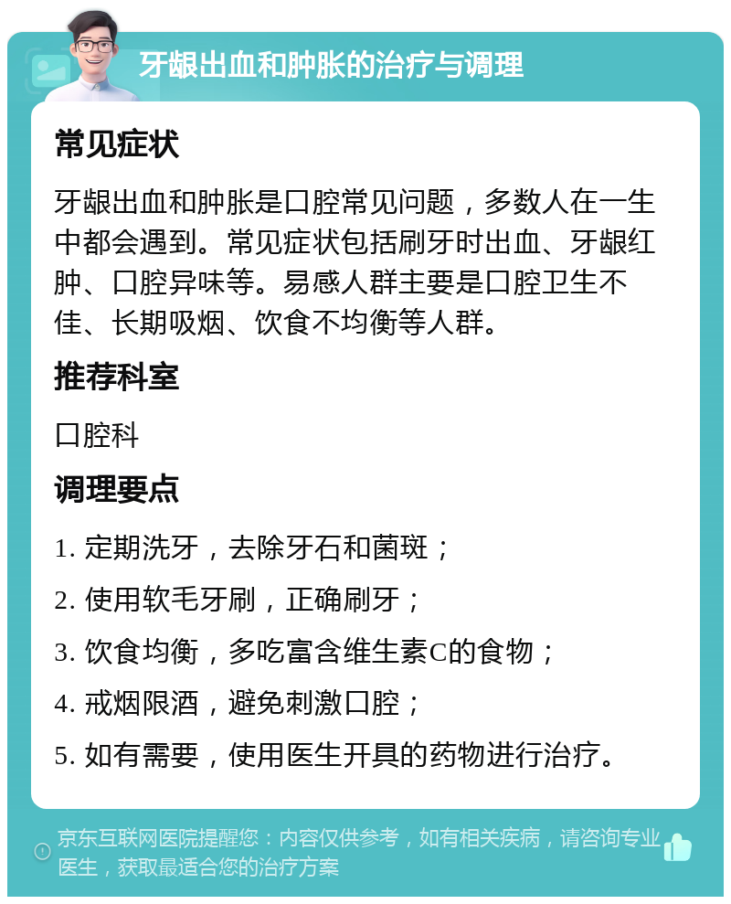 牙龈出血和肿胀的治疗与调理 常见症状 牙龈出血和肿胀是口腔常见问题，多数人在一生中都会遇到。常见症状包括刷牙时出血、牙龈红肿、口腔异味等。易感人群主要是口腔卫生不佳、长期吸烟、饮食不均衡等人群。 推荐科室 口腔科 调理要点 1. 定期洗牙，去除牙石和菌斑； 2. 使用软毛牙刷，正确刷牙； 3. 饮食均衡，多吃富含维生素C的食物； 4. 戒烟限酒，避免刺激口腔； 5. 如有需要，使用医生开具的药物进行治疗。