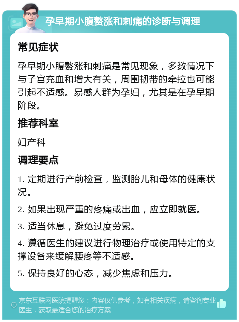 孕早期小腹赘涨和刺痛的诊断与调理 常见症状 孕早期小腹赘涨和刺痛是常见现象，多数情况下与子宫充血和增大有关，周围韧带的牵拉也可能引起不适感。易感人群为孕妇，尤其是在孕早期阶段。 推荐科室 妇产科 调理要点 1. 定期进行产前检查，监测胎儿和母体的健康状况。 2. 如果出现严重的疼痛或出血，应立即就医。 3. 适当休息，避免过度劳累。 4. 遵循医生的建议进行物理治疗或使用特定的支撑设备来缓解腰疼等不适感。 5. 保持良好的心态，减少焦虑和压力。