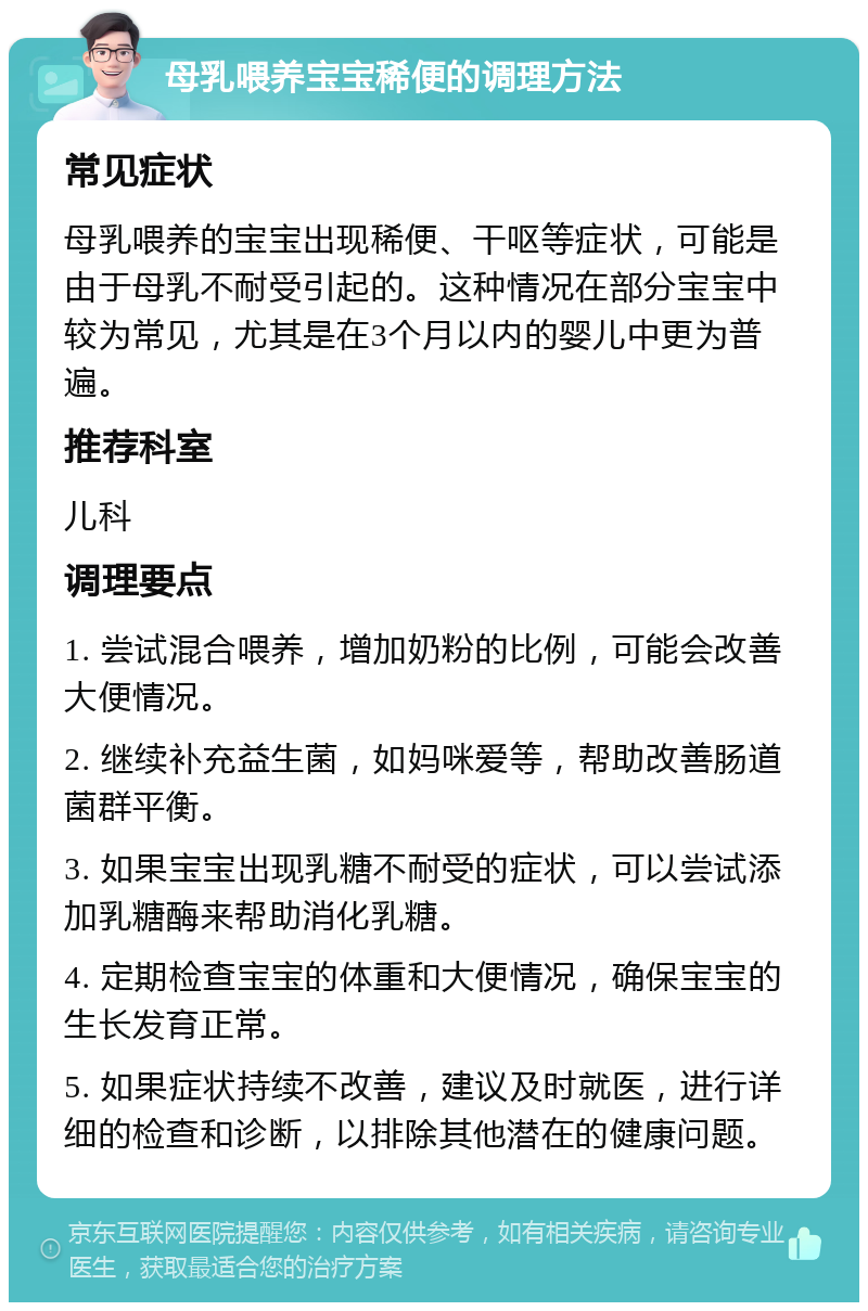 母乳喂养宝宝稀便的调理方法 常见症状 母乳喂养的宝宝出现稀便、干呕等症状，可能是由于母乳不耐受引起的。这种情况在部分宝宝中较为常见，尤其是在3个月以内的婴儿中更为普遍。 推荐科室 儿科 调理要点 1. 尝试混合喂养，增加奶粉的比例，可能会改善大便情况。 2. 继续补充益生菌，如妈咪爱等，帮助改善肠道菌群平衡。 3. 如果宝宝出现乳糖不耐受的症状，可以尝试添加乳糖酶来帮助消化乳糖。 4. 定期检查宝宝的体重和大便情况，确保宝宝的生长发育正常。 5. 如果症状持续不改善，建议及时就医，进行详细的检查和诊断，以排除其他潜在的健康问题。