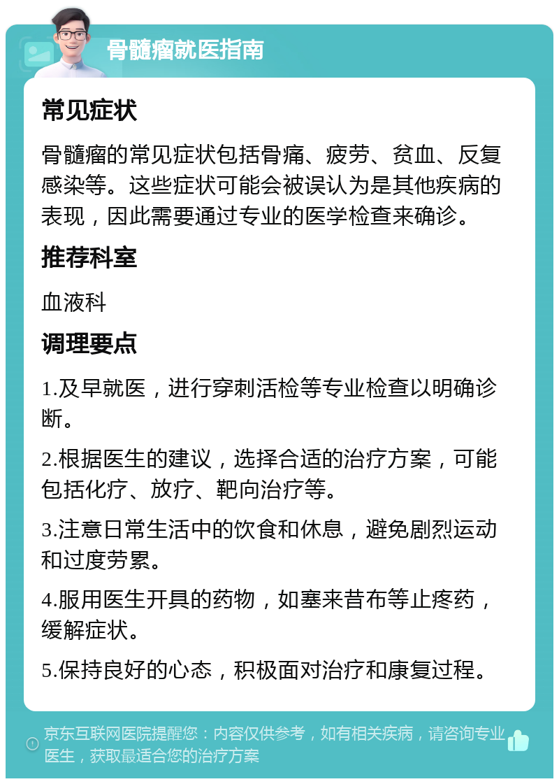 骨髓瘤就医指南 常见症状 骨髓瘤的常见症状包括骨痛、疲劳、贫血、反复感染等。这些症状可能会被误认为是其他疾病的表现，因此需要通过专业的医学检查来确诊。 推荐科室 血液科 调理要点 1.及早就医，进行穿刺活检等专业检查以明确诊断。 2.根据医生的建议，选择合适的治疗方案，可能包括化疗、放疗、靶向治疗等。 3.注意日常生活中的饮食和休息，避免剧烈运动和过度劳累。 4.服用医生开具的药物，如塞来昔布等止疼药，缓解症状。 5.保持良好的心态，积极面对治疗和康复过程。