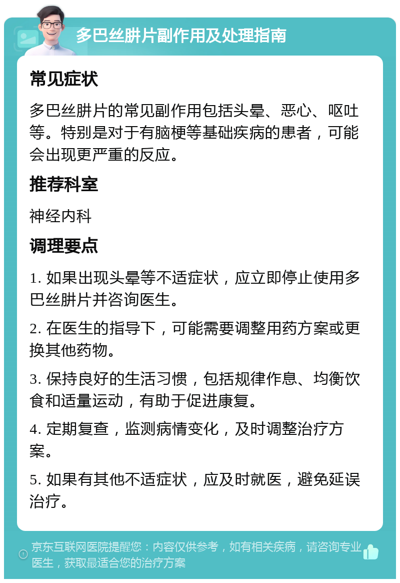 多巴丝肼片副作用及处理指南 常见症状 多巴丝肼片的常见副作用包括头晕、恶心、呕吐等。特别是对于有脑梗等基础疾病的患者，可能会出现更严重的反应。 推荐科室 神经内科 调理要点 1. 如果出现头晕等不适症状，应立即停止使用多巴丝肼片并咨询医生。 2. 在医生的指导下，可能需要调整用药方案或更换其他药物。 3. 保持良好的生活习惯，包括规律作息、均衡饮食和适量运动，有助于促进康复。 4. 定期复查，监测病情变化，及时调整治疗方案。 5. 如果有其他不适症状，应及时就医，避免延误治疗。