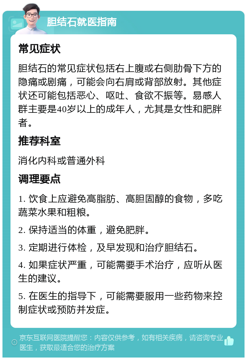 胆结石就医指南 常见症状 胆结石的常见症状包括右上腹或右侧肋骨下方的隐痛或剧痛，可能会向右肩或背部放射。其他症状还可能包括恶心、呕吐、食欲不振等。易感人群主要是40岁以上的成年人，尤其是女性和肥胖者。 推荐科室 消化内科或普通外科 调理要点 1. 饮食上应避免高脂肪、高胆固醇的食物，多吃蔬菜水果和粗粮。 2. 保持适当的体重，避免肥胖。 3. 定期进行体检，及早发现和治疗胆结石。 4. 如果症状严重，可能需要手术治疗，应听从医生的建议。 5. 在医生的指导下，可能需要服用一些药物来控制症状或预防并发症。