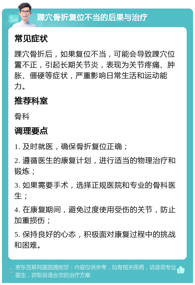 踝穴骨折复位不当的后果与治疗 常见症状 踝穴骨折后，如果复位不当，可能会导致踝穴位置不正，引起长期关节炎，表现为关节疼痛、肿胀、僵硬等症状，严重影响日常生活和运动能力。 推荐科室 骨科 调理要点 1. 及时就医，确保骨折复位正确； 2. 遵循医生的康复计划，进行适当的物理治疗和锻炼； 3. 如果需要手术，选择正规医院和专业的骨科医生； 4. 在康复期间，避免过度使用受伤的关节，防止加重损伤； 5. 保持良好的心态，积极面对康复过程中的挑战和困难。