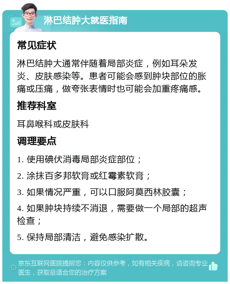 淋巴结肿大就医指南 常见症状 淋巴结肿大通常伴随着局部炎症，例如耳朵发炎、皮肤感染等。患者可能会感到肿块部位的胀痛或压痛，做夸张表情时也可能会加重疼痛感。 推荐科室 耳鼻喉科或皮肤科 调理要点 1. 使用碘伏消毒局部炎症部位； 2. 涂抹百多邦软膏或红霉素软膏； 3. 如果情况严重，可以口服阿莫西林胶囊； 4. 如果肿块持续不消退，需要做一个局部的超声检查； 5. 保持局部清洁，避免感染扩散。