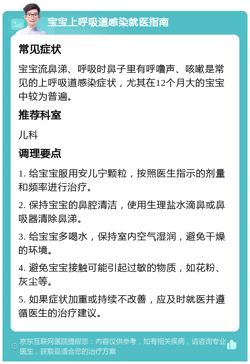 宝宝上呼吸道感染就医指南 常见症状 宝宝流鼻涕、呼吸时鼻子里有呼噜声、咳嗽是常见的上呼吸道感染症状，尤其在12个月大的宝宝中较为普遍。 推荐科室 儿科 调理要点 1. 给宝宝服用安儿宁颗粒，按照医生指示的剂量和频率进行治疗。 2. 保持宝宝的鼻腔清洁，使用生理盐水滴鼻或鼻吸器清除鼻涕。 3. 给宝宝多喝水，保持室内空气湿润，避免干燥的环境。 4. 避免宝宝接触可能引起过敏的物质，如花粉、灰尘等。 5. 如果症状加重或持续不改善，应及时就医并遵循医生的治疗建议。