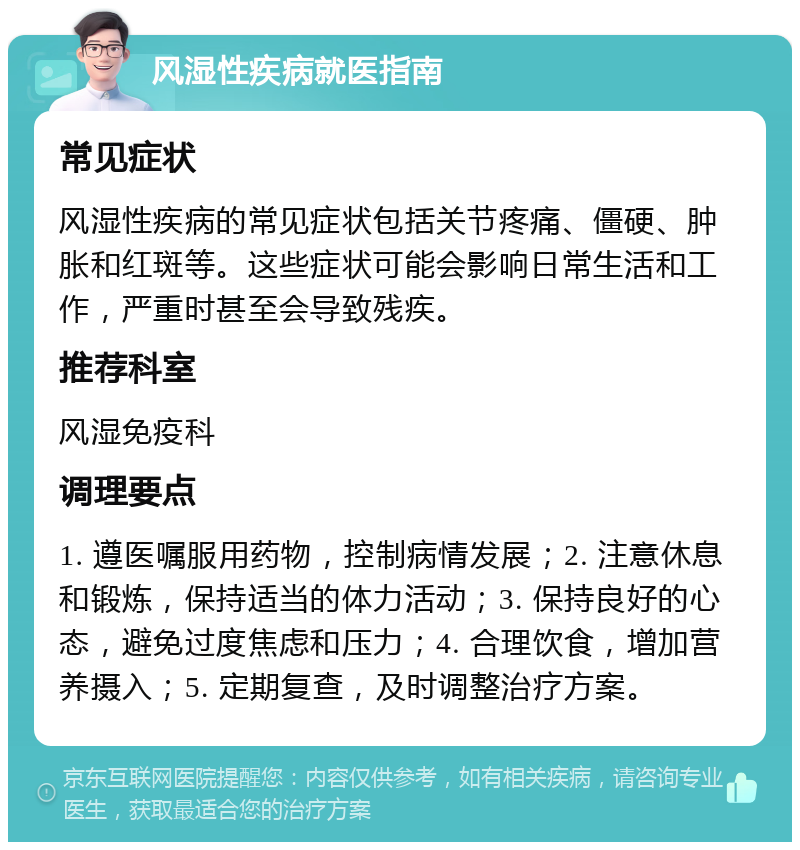 风湿性疾病就医指南 常见症状 风湿性疾病的常见症状包括关节疼痛、僵硬、肿胀和红斑等。这些症状可能会影响日常生活和工作，严重时甚至会导致残疾。 推荐科室 风湿免疫科 调理要点 1. 遵医嘱服用药物，控制病情发展；2. 注意休息和锻炼，保持适当的体力活动；3. 保持良好的心态，避免过度焦虑和压力；4. 合理饮食，增加营养摄入；5. 定期复查，及时调整治疗方案。