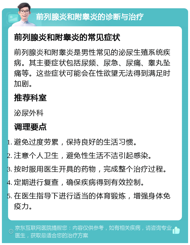 前列腺炎和附睾炎的诊断与治疗 前列腺炎和附睾炎的常见症状 前列腺炎和附睾炎是男性常见的泌尿生殖系统疾病。其主要症状包括尿频、尿急、尿痛、睾丸坠痛等。这些症状可能会在性欲望无法得到满足时加剧。 推荐科室 泌尿外科 调理要点 避免过度劳累，保持良好的生活习惯。 注意个人卫生，避免性生活不洁引起感染。 按时服用医生开具的药物，完成整个治疗过程。 定期进行复查，确保疾病得到有效控制。 在医生指导下进行适当的体育锻炼，增强身体免疫力。