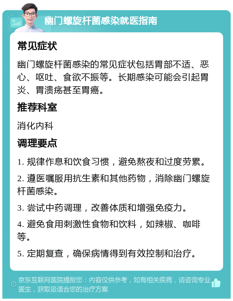 幽门螺旋杆菌感染就医指南 常见症状 幽门螺旋杆菌感染的常见症状包括胃部不适、恶心、呕吐、食欲不振等。长期感染可能会引起胃炎、胃溃疡甚至胃癌。 推荐科室 消化内科 调理要点 1. 规律作息和饮食习惯，避免熬夜和过度劳累。 2. 遵医嘱服用抗生素和其他药物，消除幽门螺旋杆菌感染。 3. 尝试中药调理，改善体质和增强免疫力。 4. 避免食用刺激性食物和饮料，如辣椒、咖啡等。 5. 定期复查，确保病情得到有效控制和治疗。