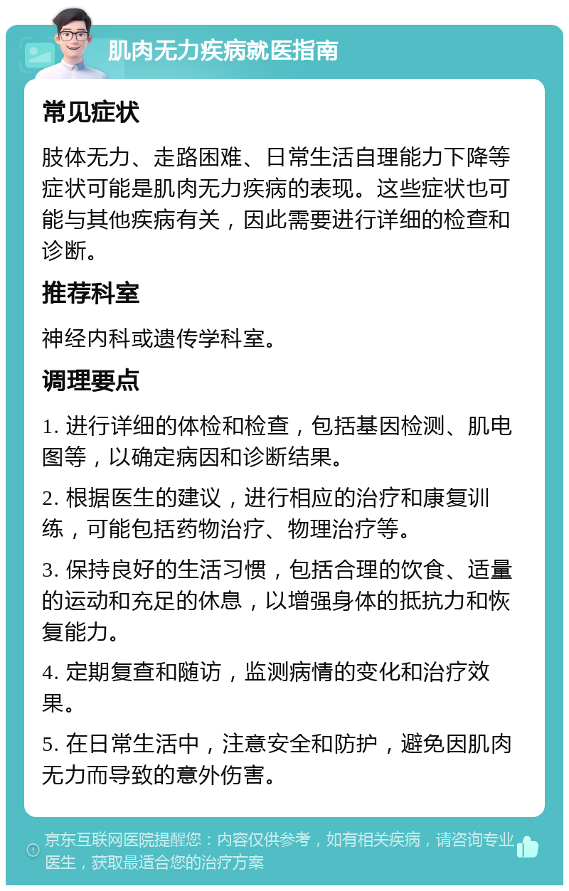 肌肉无力疾病就医指南 常见症状 肢体无力、走路困难、日常生活自理能力下降等症状可能是肌肉无力疾病的表现。这些症状也可能与其他疾病有关，因此需要进行详细的检查和诊断。 推荐科室 神经内科或遗传学科室。 调理要点 1. 进行详细的体检和检查，包括基因检测、肌电图等，以确定病因和诊断结果。 2. 根据医生的建议，进行相应的治疗和康复训练，可能包括药物治疗、物理治疗等。 3. 保持良好的生活习惯，包括合理的饮食、适量的运动和充足的休息，以增强身体的抵抗力和恢复能力。 4. 定期复查和随访，监测病情的变化和治疗效果。 5. 在日常生活中，注意安全和防护，避免因肌肉无力而导致的意外伤害。