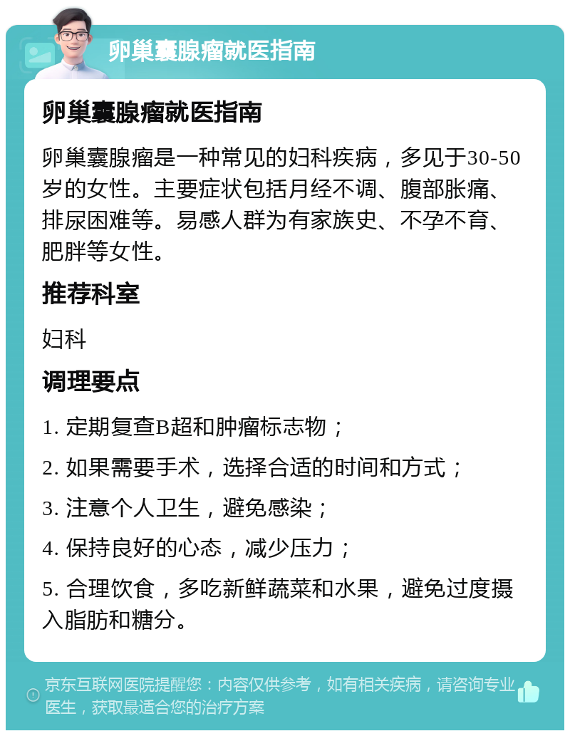 卵巢囊腺瘤就医指南 卵巢囊腺瘤就医指南 卵巢囊腺瘤是一种常见的妇科疾病，多见于30-50岁的女性。主要症状包括月经不调、腹部胀痛、排尿困难等。易感人群为有家族史、不孕不育、肥胖等女性。 推荐科室 妇科 调理要点 1. 定期复查B超和肿瘤标志物； 2. 如果需要手术，选择合适的时间和方式； 3. 注意个人卫生，避免感染； 4. 保持良好的心态，减少压力； 5. 合理饮食，多吃新鲜蔬菜和水果，避免过度摄入脂肪和糖分。