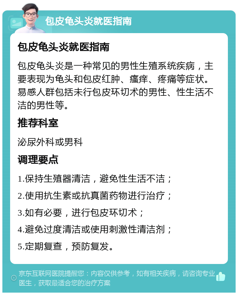 包皮龟头炎就医指南 包皮龟头炎就医指南 包皮龟头炎是一种常见的男性生殖系统疾病，主要表现为龟头和包皮红肿、瘙痒、疼痛等症状。易感人群包括未行包皮环切术的男性、性生活不洁的男性等。 推荐科室 泌尿外科或男科 调理要点 1.保持生殖器清洁，避免性生活不洁； 2.使用抗生素或抗真菌药物进行治疗； 3.如有必要，进行包皮环切术； 4.避免过度清洁或使用刺激性清洁剂； 5.定期复查，预防复发。