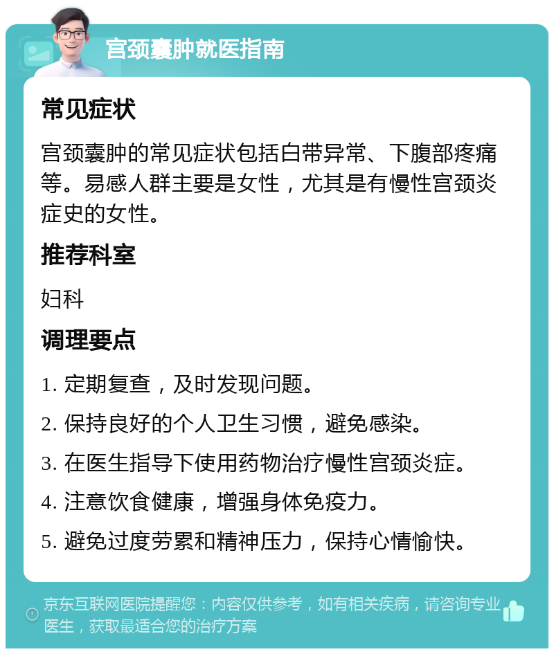 宫颈囊肿就医指南 常见症状 宫颈囊肿的常见症状包括白带异常、下腹部疼痛等。易感人群主要是女性，尤其是有慢性宫颈炎症史的女性。 推荐科室 妇科 调理要点 1. 定期复查，及时发现问题。 2. 保持良好的个人卫生习惯，避免感染。 3. 在医生指导下使用药物治疗慢性宫颈炎症。 4. 注意饮食健康，增强身体免疫力。 5. 避免过度劳累和精神压力，保持心情愉快。