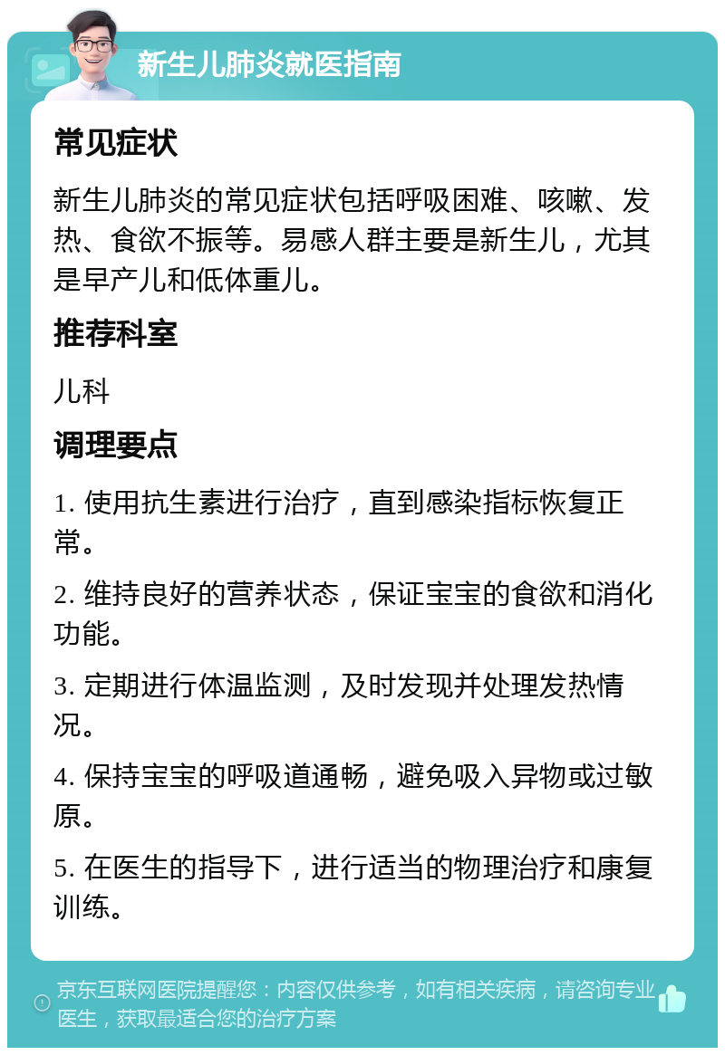 新生儿肺炎就医指南 常见症状 新生儿肺炎的常见症状包括呼吸困难、咳嗽、发热、食欲不振等。易感人群主要是新生儿，尤其是早产儿和低体重儿。 推荐科室 儿科 调理要点 1. 使用抗生素进行治疗，直到感染指标恢复正常。 2. 维持良好的营养状态，保证宝宝的食欲和消化功能。 3. 定期进行体温监测，及时发现并处理发热情况。 4. 保持宝宝的呼吸道通畅，避免吸入异物或过敏原。 5. 在医生的指导下，进行适当的物理治疗和康复训练。