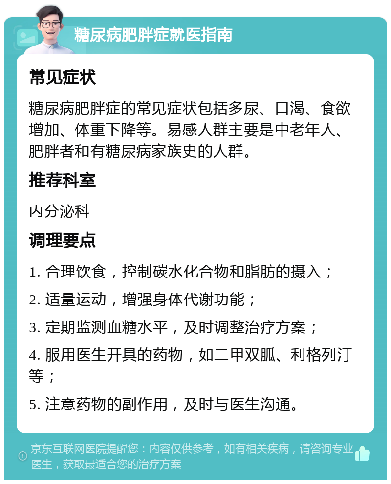 糖尿病肥胖症就医指南 常见症状 糖尿病肥胖症的常见症状包括多尿、口渴、食欲增加、体重下降等。易感人群主要是中老年人、肥胖者和有糖尿病家族史的人群。 推荐科室 内分泌科 调理要点 1. 合理饮食，控制碳水化合物和脂肪的摄入； 2. 适量运动，增强身体代谢功能； 3. 定期监测血糖水平，及时调整治疗方案； 4. 服用医生开具的药物，如二甲双胍、利格列汀等； 5. 注意药物的副作用，及时与医生沟通。