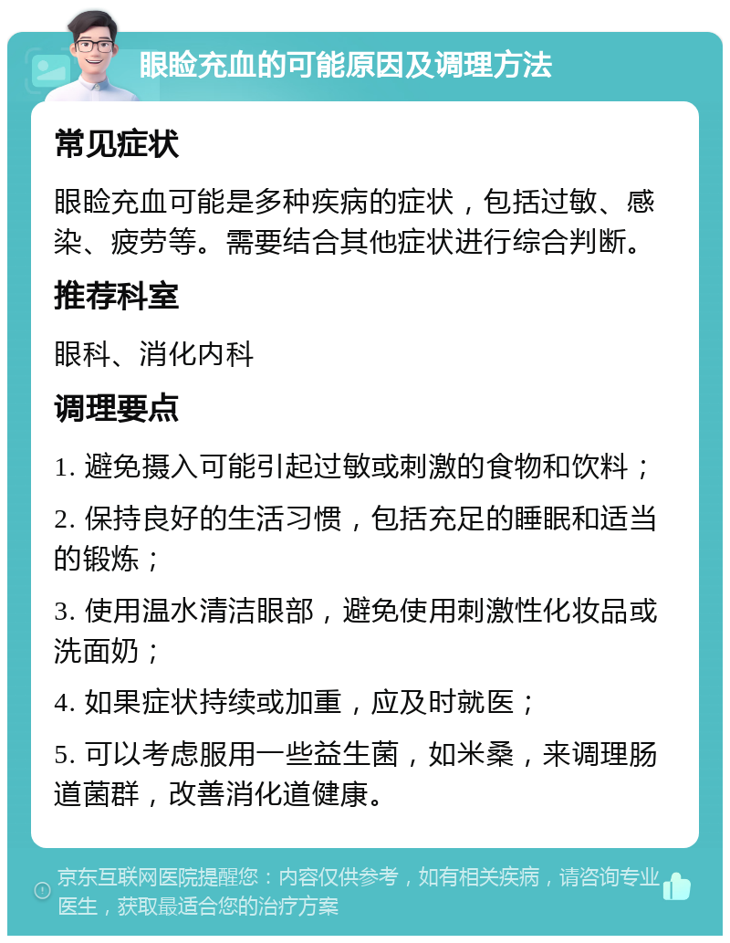 眼睑充血的可能原因及调理方法 常见症状 眼睑充血可能是多种疾病的症状，包括过敏、感染、疲劳等。需要结合其他症状进行综合判断。 推荐科室 眼科、消化内科 调理要点 1. 避免摄入可能引起过敏或刺激的食物和饮料； 2. 保持良好的生活习惯，包括充足的睡眠和适当的锻炼； 3. 使用温水清洁眼部，避免使用刺激性化妆品或洗面奶； 4. 如果症状持续或加重，应及时就医； 5. 可以考虑服用一些益生菌，如米桑，来调理肠道菌群，改善消化道健康。