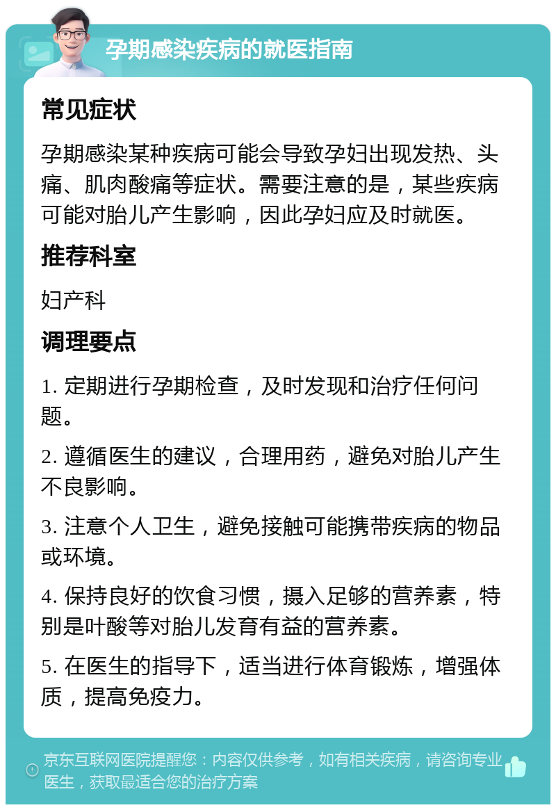 孕期感染疾病的就医指南 常见症状 孕期感染某种疾病可能会导致孕妇出现发热、头痛、肌肉酸痛等症状。需要注意的是，某些疾病可能对胎儿产生影响，因此孕妇应及时就医。 推荐科室 妇产科 调理要点 1. 定期进行孕期检查，及时发现和治疗任何问题。 2. 遵循医生的建议，合理用药，避免对胎儿产生不良影响。 3. 注意个人卫生，避免接触可能携带疾病的物品或环境。 4. 保持良好的饮食习惯，摄入足够的营养素，特别是叶酸等对胎儿发育有益的营养素。 5. 在医生的指导下，适当进行体育锻炼，增强体质，提高免疫力。