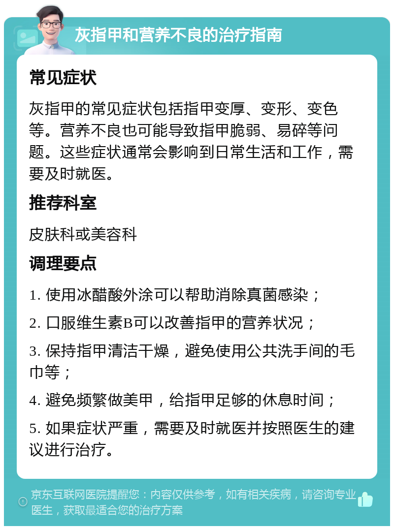 灰指甲和营养不良的治疗指南 常见症状 灰指甲的常见症状包括指甲变厚、变形、变色等。营养不良也可能导致指甲脆弱、易碎等问题。这些症状通常会影响到日常生活和工作，需要及时就医。 推荐科室 皮肤科或美容科 调理要点 1. 使用冰醋酸外涂可以帮助消除真菌感染； 2. 口服维生素B可以改善指甲的营养状况； 3. 保持指甲清洁干燥，避免使用公共洗手间的毛巾等； 4. 避免频繁做美甲，给指甲足够的休息时间； 5. 如果症状严重，需要及时就医并按照医生的建议进行治疗。