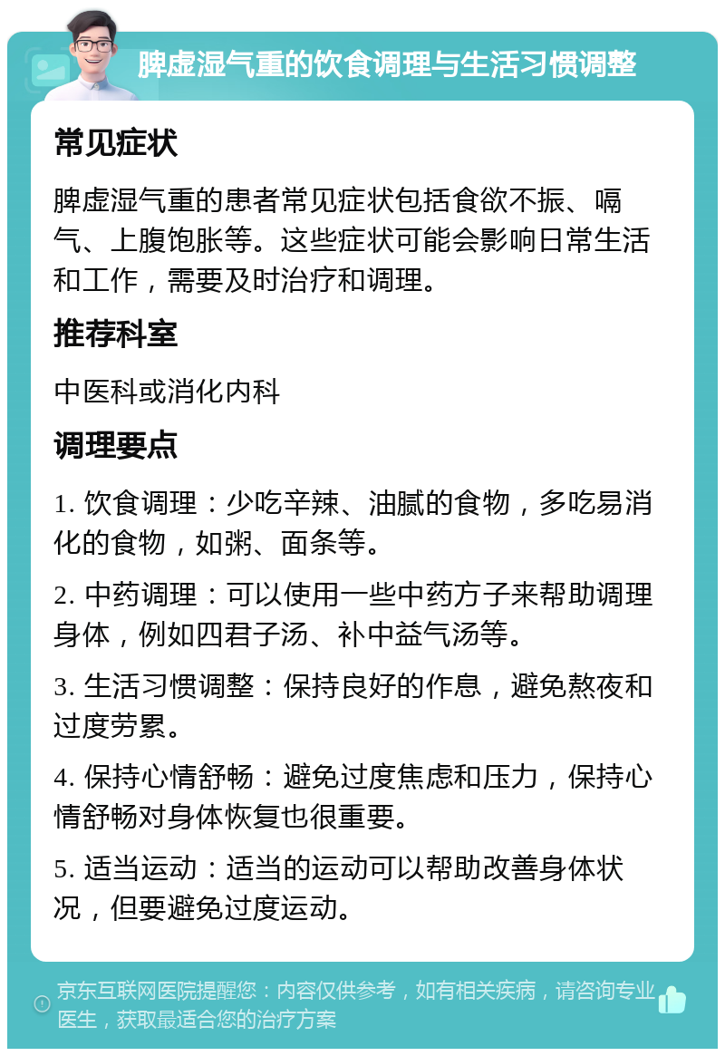 脾虚湿气重的饮食调理与生活习惯调整 常见症状 脾虚湿气重的患者常见症状包括食欲不振、嗝气、上腹饱胀等。这些症状可能会影响日常生活和工作，需要及时治疗和调理。 推荐科室 中医科或消化内科 调理要点 1. 饮食调理：少吃辛辣、油腻的食物，多吃易消化的食物，如粥、面条等。 2. 中药调理：可以使用一些中药方子来帮助调理身体，例如四君子汤、补中益气汤等。 3. 生活习惯调整：保持良好的作息，避免熬夜和过度劳累。 4. 保持心情舒畅：避免过度焦虑和压力，保持心情舒畅对身体恢复也很重要。 5. 适当运动：适当的运动可以帮助改善身体状况，但要避免过度运动。