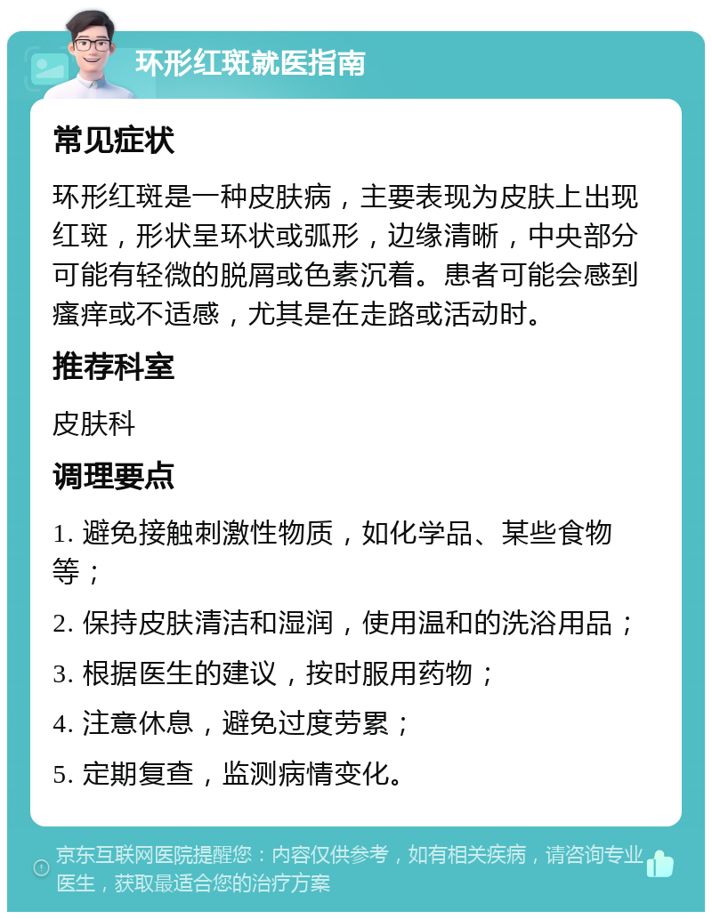 环形红斑就医指南 常见症状 环形红斑是一种皮肤病，主要表现为皮肤上出现红斑，形状呈环状或弧形，边缘清晰，中央部分可能有轻微的脱屑或色素沉着。患者可能会感到瘙痒或不适感，尤其是在走路或活动时。 推荐科室 皮肤科 调理要点 1. 避免接触刺激性物质，如化学品、某些食物等； 2. 保持皮肤清洁和湿润，使用温和的洗浴用品； 3. 根据医生的建议，按时服用药物； 4. 注意休息，避免过度劳累； 5. 定期复查，监测病情变化。