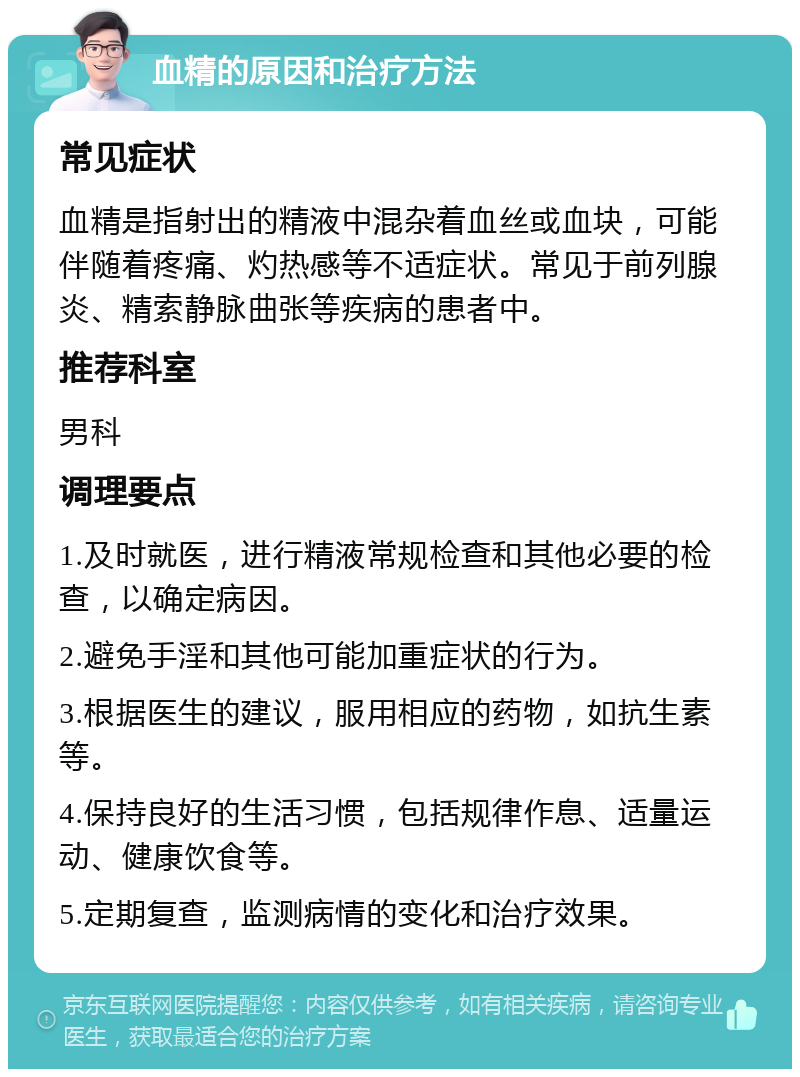 血精的原因和治疗方法 常见症状 血精是指射出的精液中混杂着血丝或血块，可能伴随着疼痛、灼热感等不适症状。常见于前列腺炎、精索静脉曲张等疾病的患者中。 推荐科室 男科 调理要点 1.及时就医，进行精液常规检查和其他必要的检查，以确定病因。 2.避免手淫和其他可能加重症状的行为。 3.根据医生的建议，服用相应的药物，如抗生素等。 4.保持良好的生活习惯，包括规律作息、适量运动、健康饮食等。 5.定期复查，监测病情的变化和治疗效果。