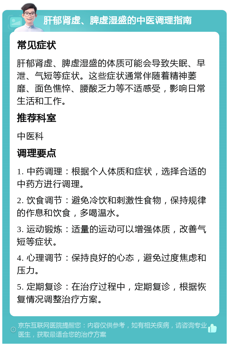 肝郁肾虚、脾虚湿盛的中医调理指南 常见症状 肝郁肾虚、脾虚湿盛的体质可能会导致失眠、早泄、气短等症状。这些症状通常伴随着精神萎靡、面色憔悴、腰酸乏力等不适感受，影响日常生活和工作。 推荐科室 中医科 调理要点 1. 中药调理：根据个人体质和症状，选择合适的中药方进行调理。 2. 饮食调节：避免冷饮和刺激性食物，保持规律的作息和饮食，多喝温水。 3. 运动锻炼：适量的运动可以增强体质，改善气短等症状。 4. 心理调节：保持良好的心态，避免过度焦虑和压力。 5. 定期复诊：在治疗过程中，定期复诊，根据恢复情况调整治疗方案。