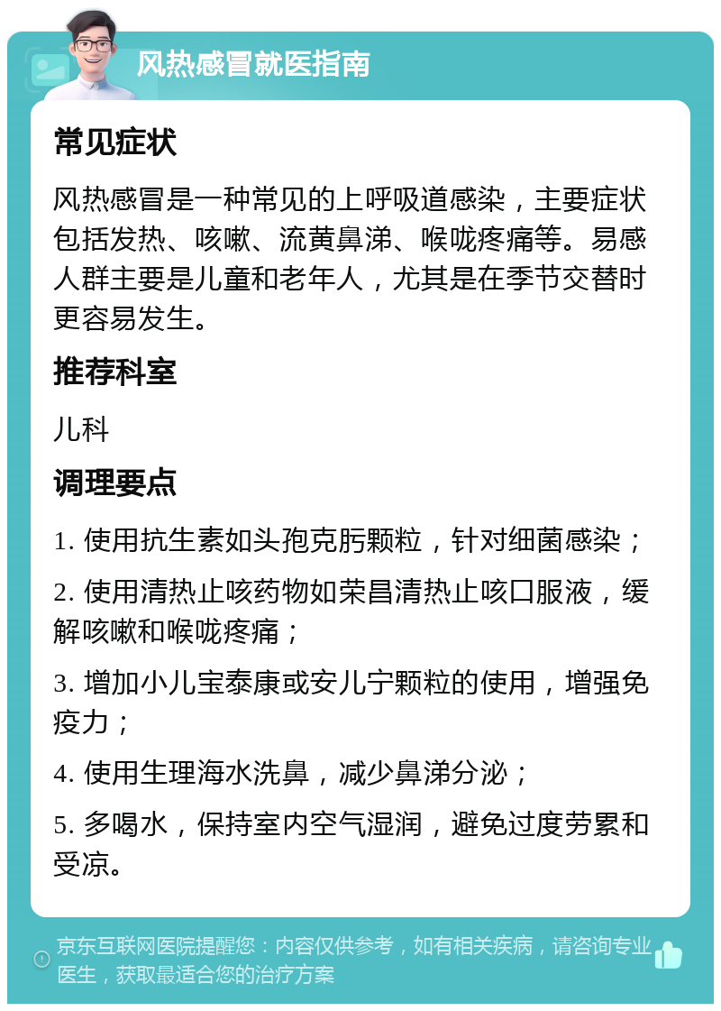 风热感冒就医指南 常见症状 风热感冒是一种常见的上呼吸道感染，主要症状包括发热、咳嗽、流黄鼻涕、喉咙疼痛等。易感人群主要是儿童和老年人，尤其是在季节交替时更容易发生。 推荐科室 儿科 调理要点 1. 使用抗生素如头孢克肟颗粒，针对细菌感染； 2. 使用清热止咳药物如荣昌清热止咳口服液，缓解咳嗽和喉咙疼痛； 3. 增加小儿宝泰康或安儿宁颗粒的使用，增强免疫力； 4. 使用生理海水洗鼻，减少鼻涕分泌； 5. 多喝水，保持室内空气湿润，避免过度劳累和受凉。