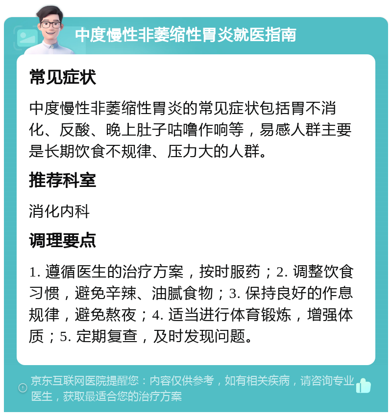 中度慢性非萎缩性胃炎就医指南 常见症状 中度慢性非萎缩性胃炎的常见症状包括胃不消化、反酸、晚上肚子咕噜作响等，易感人群主要是长期饮食不规律、压力大的人群。 推荐科室 消化内科 调理要点 1. 遵循医生的治疗方案，按时服药；2. 调整饮食习惯，避免辛辣、油腻食物；3. 保持良好的作息规律，避免熬夜；4. 适当进行体育锻炼，增强体质；5. 定期复查，及时发现问题。