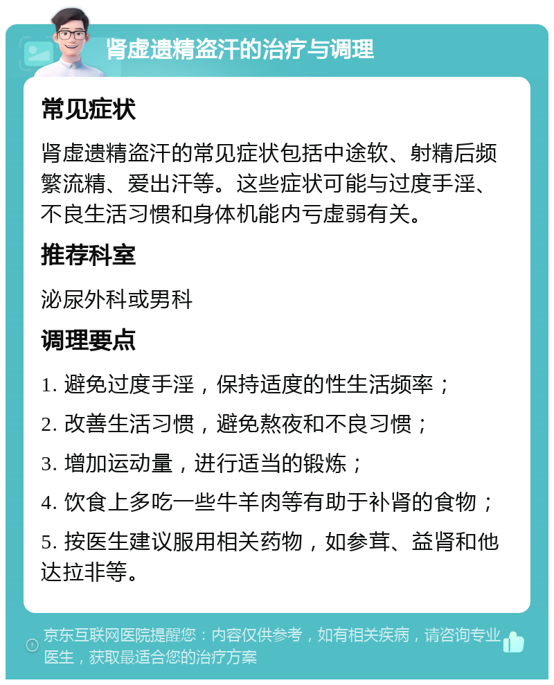 肾虚遗精盗汗的治疗与调理 常见症状 肾虚遗精盗汗的常见症状包括中途软、射精后频繁流精、爱出汗等。这些症状可能与过度手淫、不良生活习惯和身体机能内亏虚弱有关。 推荐科室 泌尿外科或男科 调理要点 1. 避免过度手淫，保持适度的性生活频率； 2. 改善生活习惯，避免熬夜和不良习惯； 3. 增加运动量，进行适当的锻炼； 4. 饮食上多吃一些牛羊肉等有助于补肾的食物； 5. 按医生建议服用相关药物，如参茸、益肾和他达拉非等。