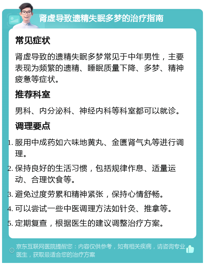 肾虚导致遗精失眠多梦的治疗指南 常见症状 肾虚导致的遗精失眠多梦常见于中年男性，主要表现为频繁的遗精、睡眠质量下降、多梦、精神疲惫等症状。 推荐科室 男科、内分泌科、神经内科等科室都可以就诊。 调理要点 服用中成药如六味地黄丸、金匮肾气丸等进行调理。 保持良好的生活习惯，包括规律作息、适量运动、合理饮食等。 避免过度劳累和精神紧张，保持心情舒畅。 可以尝试一些中医调理方法如针灸、推拿等。 定期复查，根据医生的建议调整治疗方案。