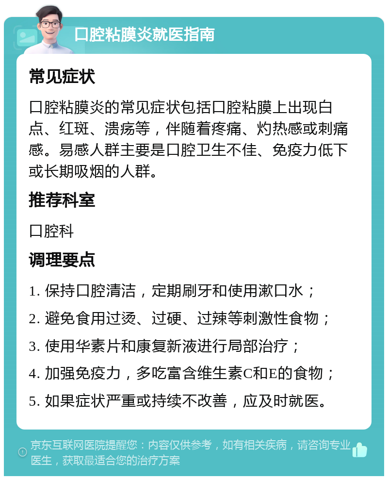 口腔粘膜炎就医指南 常见症状 口腔粘膜炎的常见症状包括口腔粘膜上出现白点、红斑、溃疡等，伴随着疼痛、灼热感或刺痛感。易感人群主要是口腔卫生不佳、免疫力低下或长期吸烟的人群。 推荐科室 口腔科 调理要点 1. 保持口腔清洁，定期刷牙和使用漱口水； 2. 避免食用过烫、过硬、过辣等刺激性食物； 3. 使用华素片和康复新液进行局部治疗； 4. 加强免疫力，多吃富含维生素C和E的食物； 5. 如果症状严重或持续不改善，应及时就医。