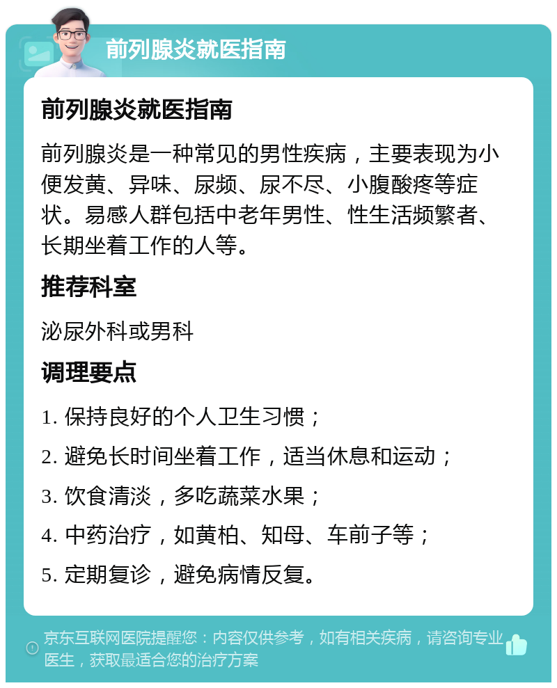 前列腺炎就医指南 前列腺炎就医指南 前列腺炎是一种常见的男性疾病，主要表现为小便发黄、异味、尿频、尿不尽、小腹酸疼等症状。易感人群包括中老年男性、性生活频繁者、长期坐着工作的人等。 推荐科室 泌尿外科或男科 调理要点 1. 保持良好的个人卫生习惯； 2. 避免长时间坐着工作，适当休息和运动； 3. 饮食清淡，多吃蔬菜水果； 4. 中药治疗，如黄柏、知母、车前子等； 5. 定期复诊，避免病情反复。