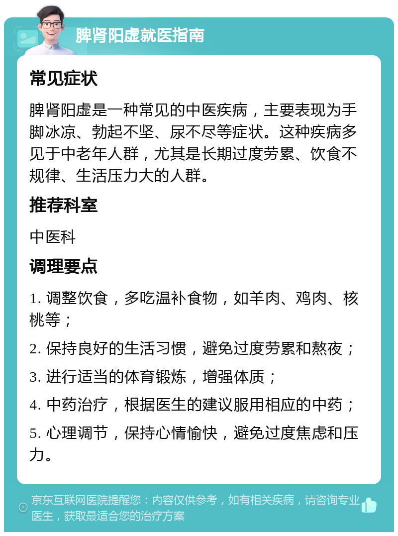 脾肾阳虚就医指南 常见症状 脾肾阳虚是一种常见的中医疾病，主要表现为手脚冰凉、勃起不坚、尿不尽等症状。这种疾病多见于中老年人群，尤其是长期过度劳累、饮食不规律、生活压力大的人群。 推荐科室 中医科 调理要点 1. 调整饮食，多吃温补食物，如羊肉、鸡肉、核桃等； 2. 保持良好的生活习惯，避免过度劳累和熬夜； 3. 进行适当的体育锻炼，增强体质； 4. 中药治疗，根据医生的建议服用相应的中药； 5. 心理调节，保持心情愉快，避免过度焦虑和压力。