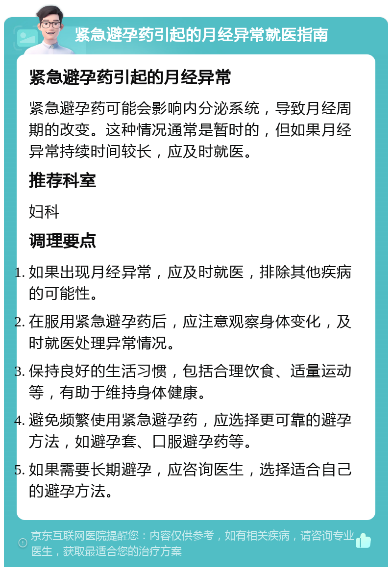 紧急避孕药引起的月经异常就医指南 紧急避孕药引起的月经异常 紧急避孕药可能会影响内分泌系统，导致月经周期的改变。这种情况通常是暂时的，但如果月经异常持续时间较长，应及时就医。 推荐科室 妇科 调理要点 如果出现月经异常，应及时就医，排除其他疾病的可能性。 在服用紧急避孕药后，应注意观察身体变化，及时就医处理异常情况。 保持良好的生活习惯，包括合理饮食、适量运动等，有助于维持身体健康。 避免频繁使用紧急避孕药，应选择更可靠的避孕方法，如避孕套、口服避孕药等。 如果需要长期避孕，应咨询医生，选择适合自己的避孕方法。