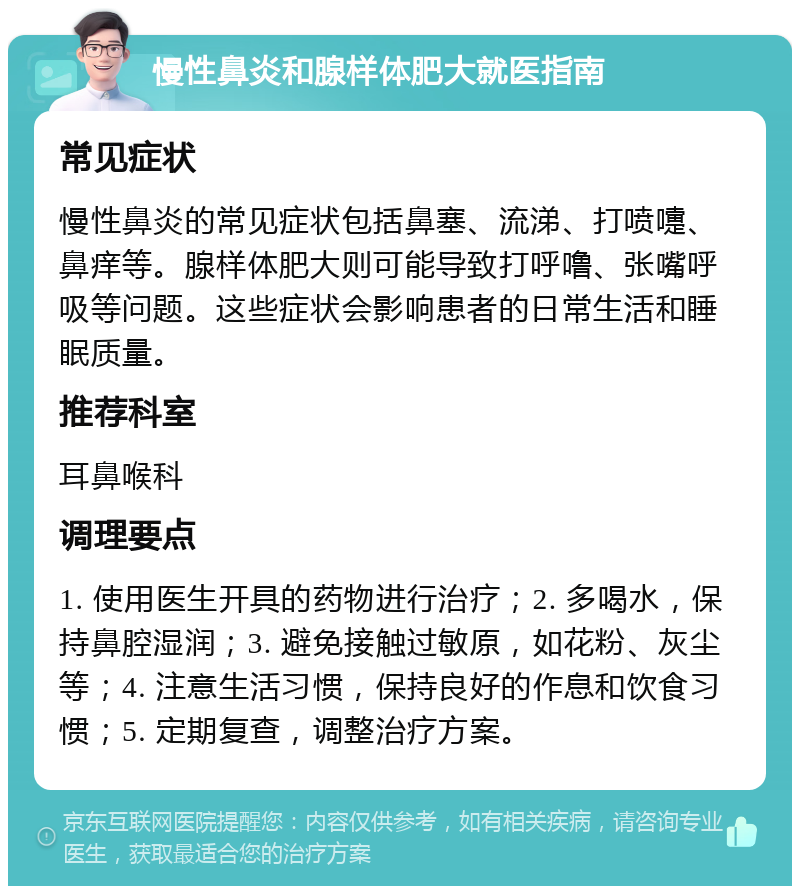 慢性鼻炎和腺样体肥大就医指南 常见症状 慢性鼻炎的常见症状包括鼻塞、流涕、打喷嚏、鼻痒等。腺样体肥大则可能导致打呼噜、张嘴呼吸等问题。这些症状会影响患者的日常生活和睡眠质量。 推荐科室 耳鼻喉科 调理要点 1. 使用医生开具的药物进行治疗；2. 多喝水，保持鼻腔湿润；3. 避免接触过敏原，如花粉、灰尘等；4. 注意生活习惯，保持良好的作息和饮食习惯；5. 定期复查，调整治疗方案。