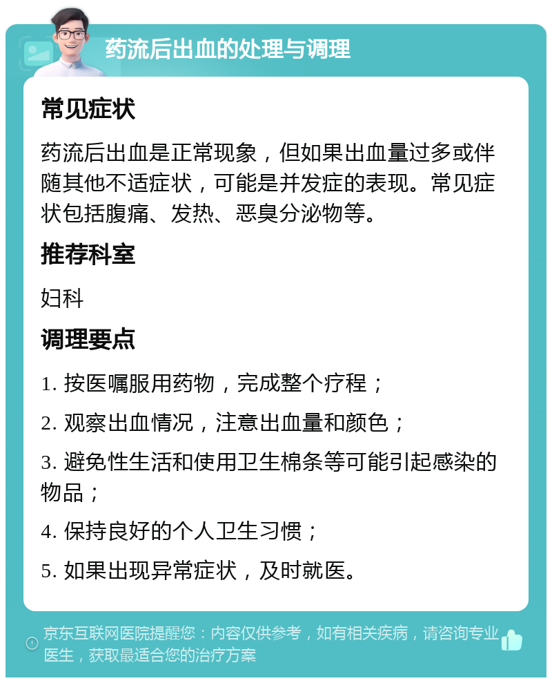 药流后出血的处理与调理 常见症状 药流后出血是正常现象，但如果出血量过多或伴随其他不适症状，可能是并发症的表现。常见症状包括腹痛、发热、恶臭分泌物等。 推荐科室 妇科 调理要点 1. 按医嘱服用药物，完成整个疗程； 2. 观察出血情况，注意出血量和颜色； 3. 避免性生活和使用卫生棉条等可能引起感染的物品； 4. 保持良好的个人卫生习惯； 5. 如果出现异常症状，及时就医。