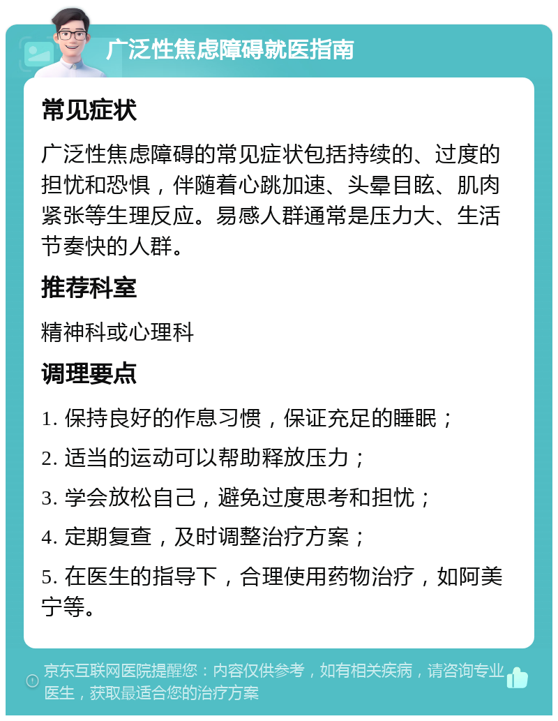 广泛性焦虑障碍就医指南 常见症状 广泛性焦虑障碍的常见症状包括持续的、过度的担忧和恐惧，伴随着心跳加速、头晕目眩、肌肉紧张等生理反应。易感人群通常是压力大、生活节奏快的人群。 推荐科室 精神科或心理科 调理要点 1. 保持良好的作息习惯，保证充足的睡眠； 2. 适当的运动可以帮助释放压力； 3. 学会放松自己，避免过度思考和担忧； 4. 定期复查，及时调整治疗方案； 5. 在医生的指导下，合理使用药物治疗，如阿美宁等。