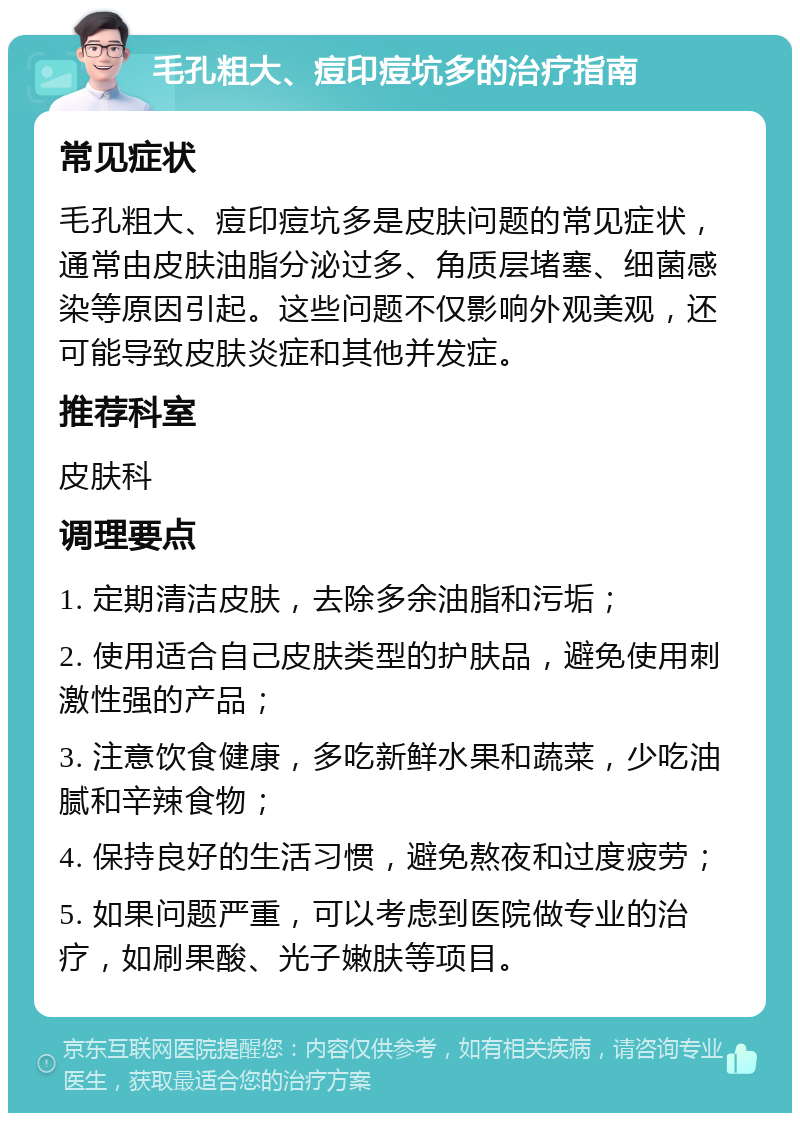 毛孔粗大、痘印痘坑多的治疗指南 常见症状 毛孔粗大、痘印痘坑多是皮肤问题的常见症状，通常由皮肤油脂分泌过多、角质层堵塞、细菌感染等原因引起。这些问题不仅影响外观美观，还可能导致皮肤炎症和其他并发症。 推荐科室 皮肤科 调理要点 1. 定期清洁皮肤，去除多余油脂和污垢； 2. 使用适合自己皮肤类型的护肤品，避免使用刺激性强的产品； 3. 注意饮食健康，多吃新鲜水果和蔬菜，少吃油腻和辛辣食物； 4. 保持良好的生活习惯，避免熬夜和过度疲劳； 5. 如果问题严重，可以考虑到医院做专业的治疗，如刷果酸、光子嫩肤等项目。