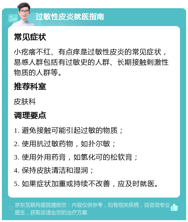 过敏性皮炎就医指南 常见症状 小疙瘩不红、有点痒是过敏性皮炎的常见症状，易感人群包括有过敏史的人群、长期接触刺激性物质的人群等。 推荐科室 皮肤科 调理要点 1. 避免接触可能引起过敏的物质； 2. 使用抗过敏药物，如扑尔敏； 3. 使用外用药膏，如氢化可的松软膏； 4. 保持皮肤清洁和湿润； 5. 如果症状加重或持续不改善，应及时就医。