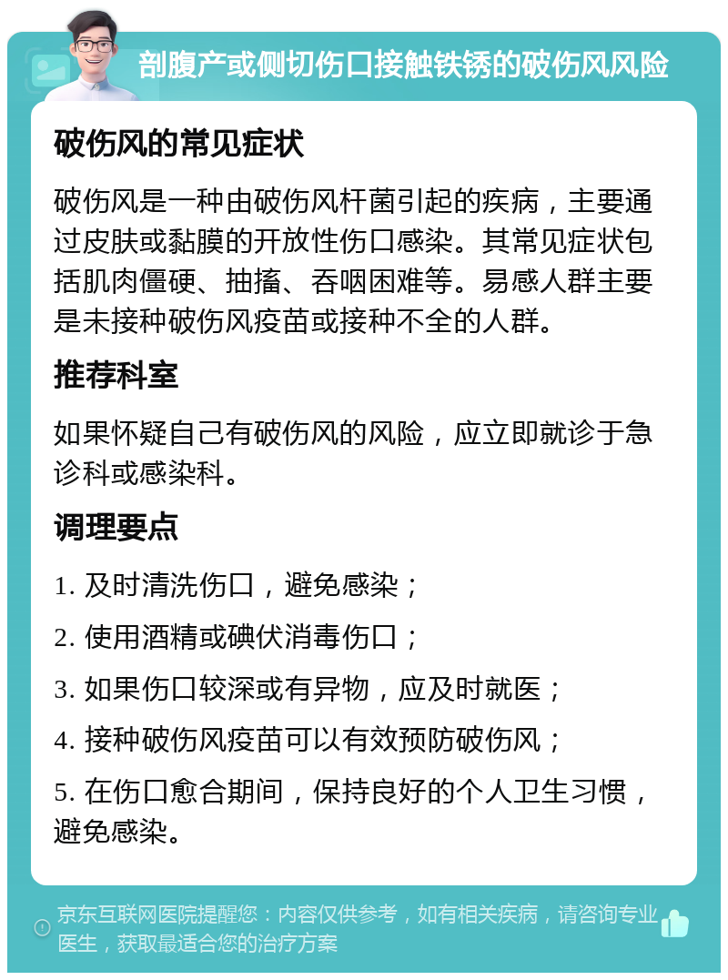 剖腹产或侧切伤口接触铁锈的破伤风风险 破伤风的常见症状 破伤风是一种由破伤风杆菌引起的疾病，主要通过皮肤或黏膜的开放性伤口感染。其常见症状包括肌肉僵硬、抽搐、吞咽困难等。易感人群主要是未接种破伤风疫苗或接种不全的人群。 推荐科室 如果怀疑自己有破伤风的风险，应立即就诊于急诊科或感染科。 调理要点 1. 及时清洗伤口，避免感染； 2. 使用酒精或碘伏消毒伤口； 3. 如果伤口较深或有异物，应及时就医； 4. 接种破伤风疫苗可以有效预防破伤风； 5. 在伤口愈合期间，保持良好的个人卫生习惯，避免感染。