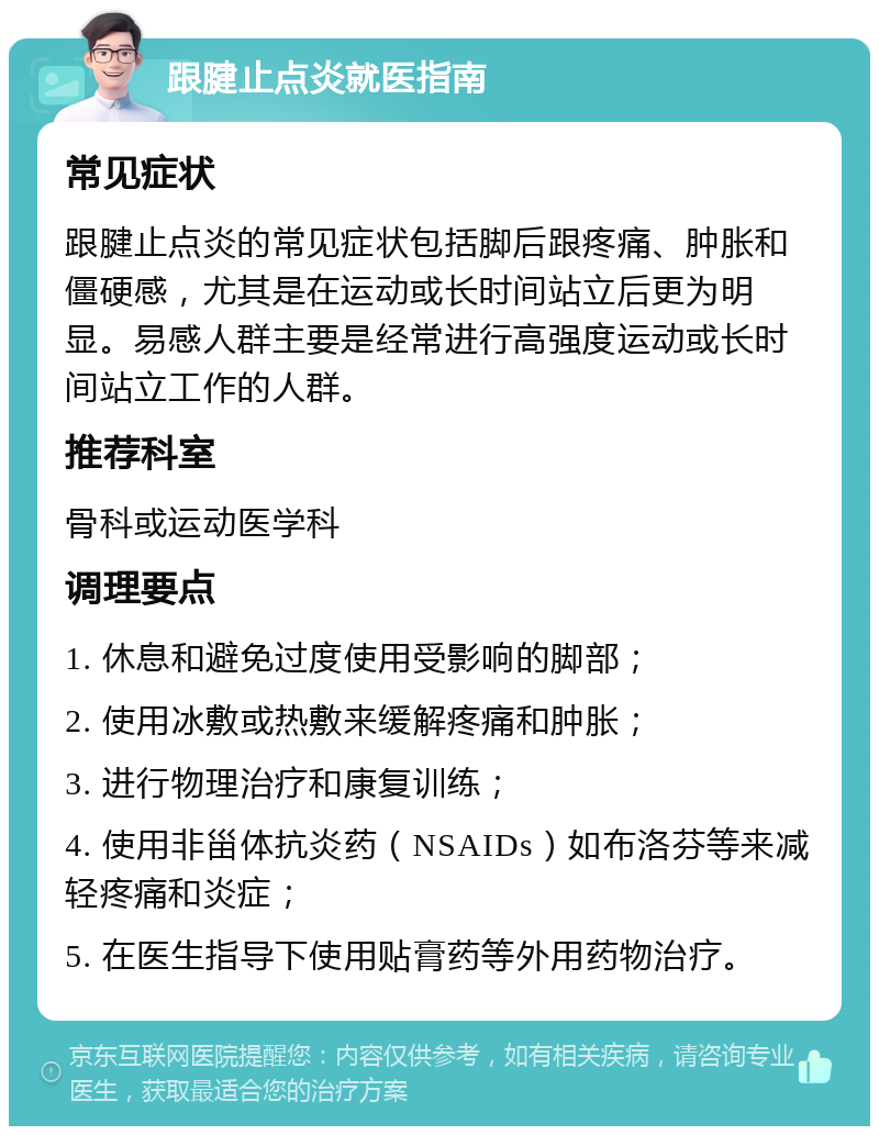 跟腱止点炎就医指南 常见症状 跟腱止点炎的常见症状包括脚后跟疼痛、肿胀和僵硬感，尤其是在运动或长时间站立后更为明显。易感人群主要是经常进行高强度运动或长时间站立工作的人群。 推荐科室 骨科或运动医学科 调理要点 1. 休息和避免过度使用受影响的脚部； 2. 使用冰敷或热敷来缓解疼痛和肿胀； 3. 进行物理治疗和康复训练； 4. 使用非甾体抗炎药（NSAIDs）如布洛芬等来减轻疼痛和炎症； 5. 在医生指导下使用贴膏药等外用药物治疗。