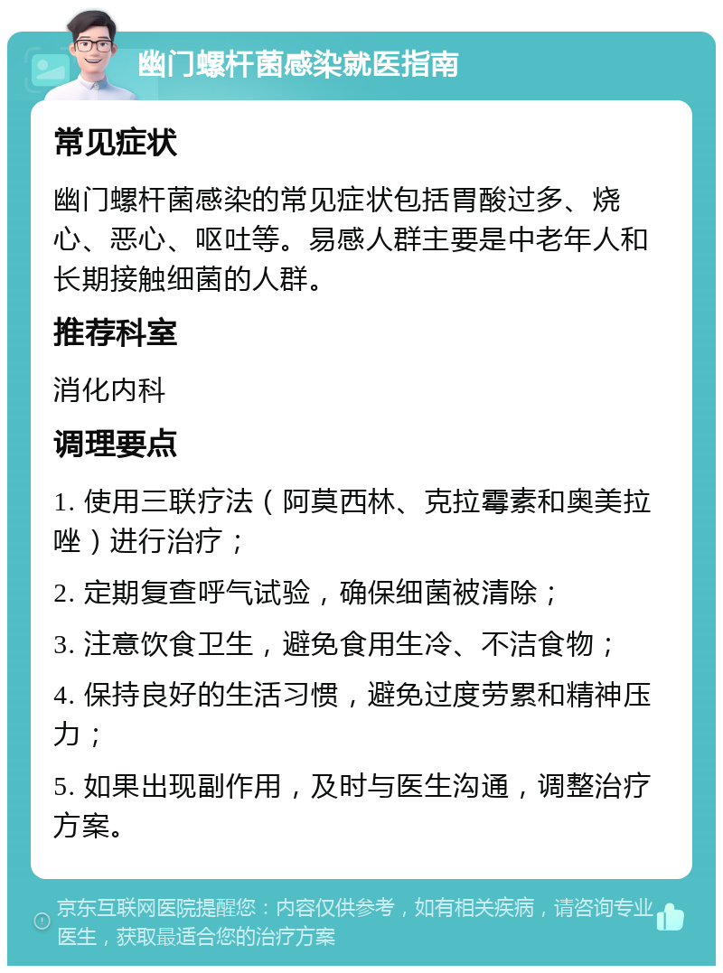 幽门螺杆菌感染就医指南 常见症状 幽门螺杆菌感染的常见症状包括胃酸过多、烧心、恶心、呕吐等。易感人群主要是中老年人和长期接触细菌的人群。 推荐科室 消化内科 调理要点 1. 使用三联疗法（阿莫西林、克拉霉素和奥美拉唑）进行治疗； 2. 定期复查呼气试验，确保细菌被清除； 3. 注意饮食卫生，避免食用生冷、不洁食物； 4. 保持良好的生活习惯，避免过度劳累和精神压力； 5. 如果出现副作用，及时与医生沟通，调整治疗方案。