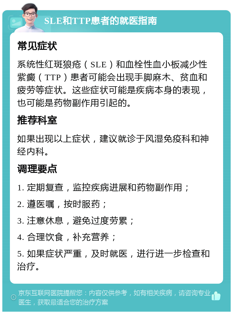 SLE和TTP患者的就医指南 常见症状 系统性红斑狼疮（SLE）和血栓性血小板减少性紫癜（TTP）患者可能会出现手脚麻木、贫血和疲劳等症状。这些症状可能是疾病本身的表现，也可能是药物副作用引起的。 推荐科室 如果出现以上症状，建议就诊于风湿免疫科和神经内科。 调理要点 1. 定期复查，监控疾病进展和药物副作用； 2. 遵医嘱，按时服药； 3. 注意休息，避免过度劳累； 4. 合理饮食，补充营养； 5. 如果症状严重，及时就医，进行进一步检查和治疗。