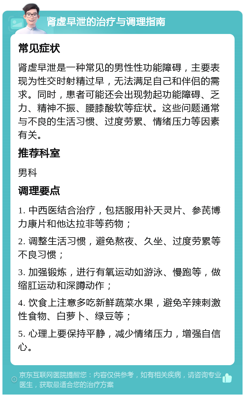 肾虚早泄的治疗与调理指南 常见症状 肾虚早泄是一种常见的男性性功能障碍，主要表现为性交时射精过早，无法满足自己和伴侣的需求。同时，患者可能还会出现勃起功能障碍、乏力、精神不振、腰膝酸软等症状。这些问题通常与不良的生活习惯、过度劳累、情绪压力等因素有关。 推荐科室 男科 调理要点 1. 中西医结合治疗，包括服用补天灵片、参芪博力康片和他达拉非等药物； 2. 调整生活习惯，避免熬夜、久坐、过度劳累等不良习惯； 3. 加强锻炼，进行有氧运动如游泳、慢跑等，做缩肛运动和深蹲动作； 4. 饮食上注意多吃新鲜蔬菜水果，避免辛辣刺激性食物、白萝卜、绿豆等； 5. 心理上要保持平静，减少情绪压力，增强自信心。