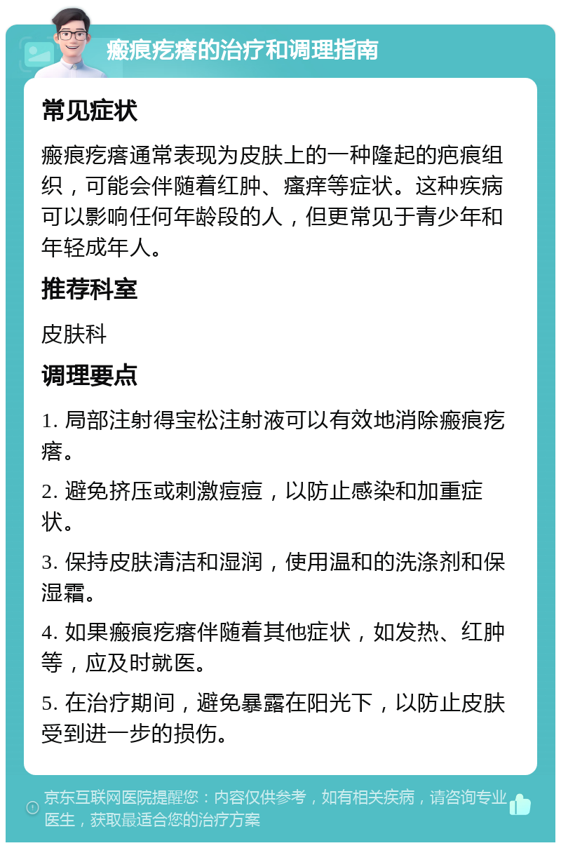 瘢痕疙瘩的治疗和调理指南 常见症状 瘢痕疙瘩通常表现为皮肤上的一种隆起的疤痕组织，可能会伴随着红肿、瘙痒等症状。这种疾病可以影响任何年龄段的人，但更常见于青少年和年轻成年人。 推荐科室 皮肤科 调理要点 1. 局部注射得宝松注射液可以有效地消除瘢痕疙瘩。 2. 避免挤压或刺激痘痘，以防止感染和加重症状。 3. 保持皮肤清洁和湿润，使用温和的洗涤剂和保湿霜。 4. 如果瘢痕疙瘩伴随着其他症状，如发热、红肿等，应及时就医。 5. 在治疗期间，避免暴露在阳光下，以防止皮肤受到进一步的损伤。