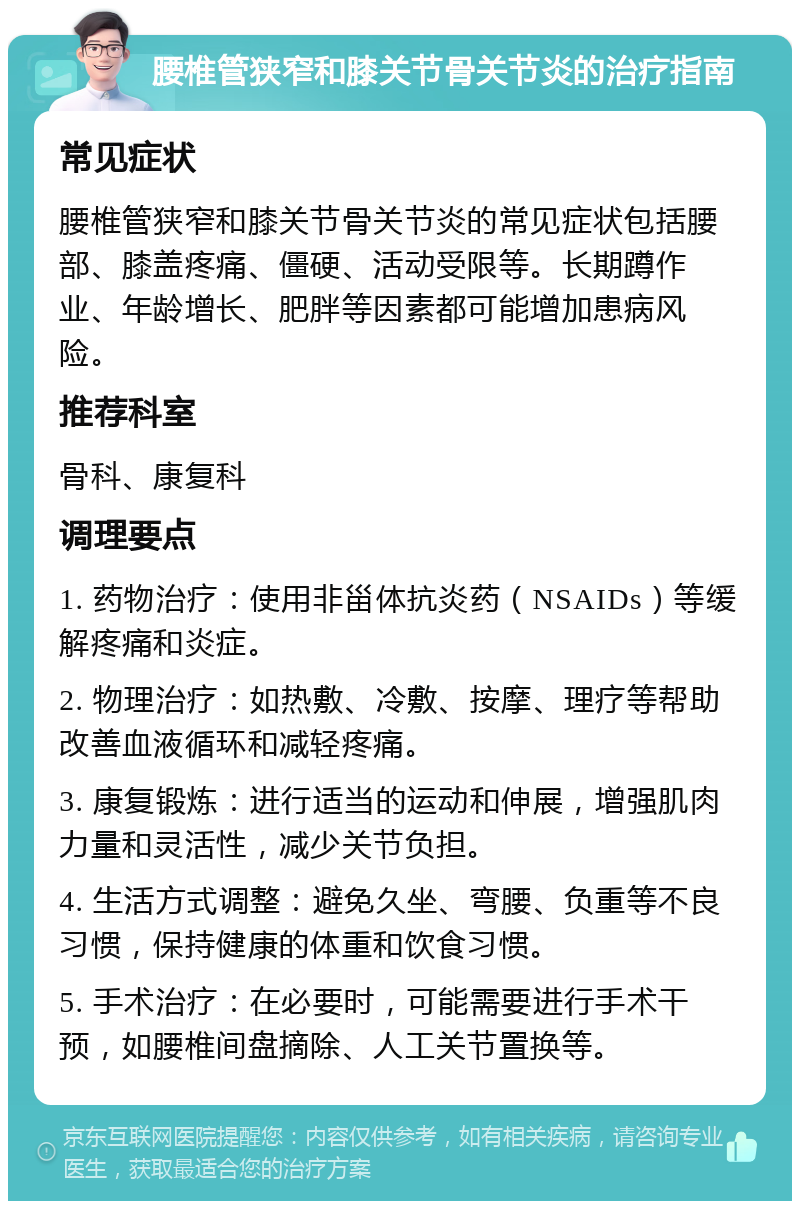 腰椎管狭窄和膝关节骨关节炎的治疗指南 常见症状 腰椎管狭窄和膝关节骨关节炎的常见症状包括腰部、膝盖疼痛、僵硬、活动受限等。长期蹲作业、年龄增长、肥胖等因素都可能增加患病风险。 推荐科室 骨科、康复科 调理要点 1. 药物治疗：使用非甾体抗炎药（NSAIDs）等缓解疼痛和炎症。 2. 物理治疗：如热敷、冷敷、按摩、理疗等帮助改善血液循环和减轻疼痛。 3. 康复锻炼：进行适当的运动和伸展，增强肌肉力量和灵活性，减少关节负担。 4. 生活方式调整：避免久坐、弯腰、负重等不良习惯，保持健康的体重和饮食习惯。 5. 手术治疗：在必要时，可能需要进行手术干预，如腰椎间盘摘除、人工关节置换等。