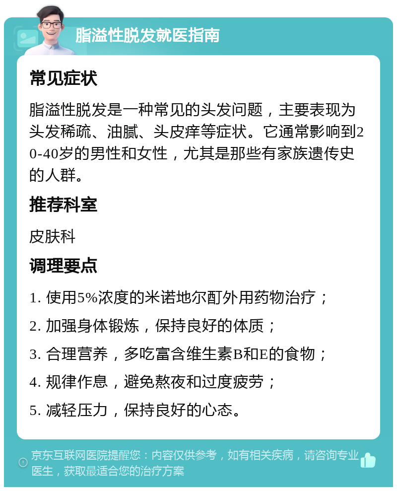 脂溢性脱发就医指南 常见症状 脂溢性脱发是一种常见的头发问题，主要表现为头发稀疏、油腻、头皮痒等症状。它通常影响到20-40岁的男性和女性，尤其是那些有家族遗传史的人群。 推荐科室 皮肤科 调理要点 1. 使用5%浓度的米诺地尔酊外用药物治疗； 2. 加强身体锻炼，保持良好的体质； 3. 合理营养，多吃富含维生素B和E的食物； 4. 规律作息，避免熬夜和过度疲劳； 5. 减轻压力，保持良好的心态。