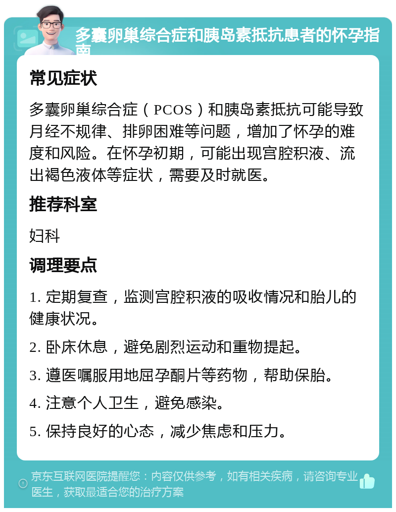 多囊卵巢综合症和胰岛素抵抗患者的怀孕指南 常见症状 多囊卵巢综合症（PCOS）和胰岛素抵抗可能导致月经不规律、排卵困难等问题，增加了怀孕的难度和风险。在怀孕初期，可能出现宫腔积液、流出褐色液体等症状，需要及时就医。 推荐科室 妇科 调理要点 1. 定期复查，监测宫腔积液的吸收情况和胎儿的健康状况。 2. 卧床休息，避免剧烈运动和重物提起。 3. 遵医嘱服用地屈孕酮片等药物，帮助保胎。 4. 注意个人卫生，避免感染。 5. 保持良好的心态，减少焦虑和压力。