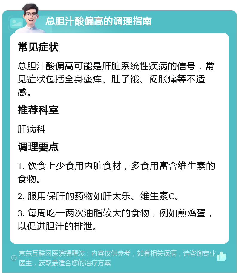 总胆汁酸偏高的调理指南 常见症状 总胆汁酸偏高可能是肝脏系统性疾病的信号，常见症状包括全身瘙痒、肚子饿、闷胀痛等不适感。 推荐科室 肝病科 调理要点 1. 饮食上少食用内脏食材，多食用富含维生素的食物。 2. 服用保肝的药物如肝太乐、维生素C。 3. 每周吃一两次油脂较大的食物，例如煎鸡蛋，以促进胆汁的排泄。